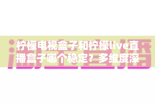 柠檬电视盒子和柠檬live直播盒子哪个稳定?多维度深度对比与实用选购指南 柠檬电视盒子和柠檬live直播盒子哪个稳定?多维度深度对比与实用选购指南