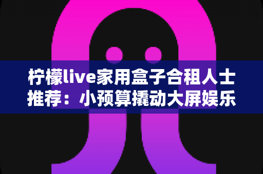 柠檬live家用盒子合租人士推荐:小预算撬动大屏娱乐,把出租屋改造成温馨小影院 柠檬live家用盒子合租人士推荐:小预算撬动大屏娱乐,把出租屋改造成温馨小影院