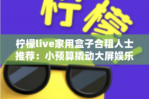 柠檬live家用盒子合租人士推荐:小预算撬动大屏娱乐,把出租屋改造成温馨小影院 柠檬live家用盒子合租人士推荐:小预算撬动大屏娱乐,把出租屋改造成温馨小影院
