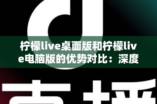 柠檬live桌面版和柠檬live电脑版的优势对比：深度解析两款版本差异，帮你找到最适合的使用方案