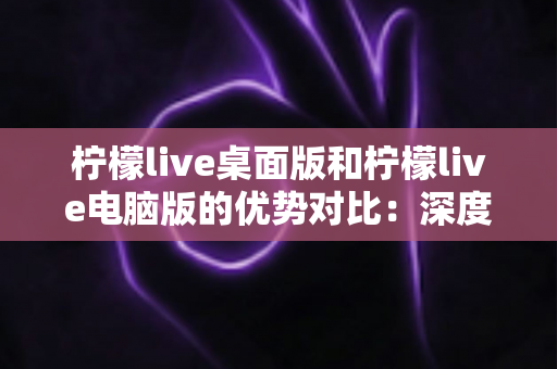 柠檬live桌面版和柠檬live电脑版的优势对比：深度解析两款版本差异，帮你找到最适合的使用方案