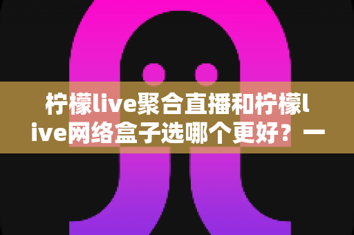 柠檬live聚合直播和柠檬live网络盒子选哪个更好？一篇文章帮你理清思路、避开选购误区