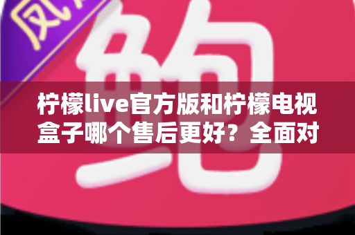 柠檬live官方版和柠檬电视盒子哪个售后更好?全面对比解析助你明智选择 柠檬live官方版和柠檬电视盒子哪个售后更好?全面对比解析助你明智选择