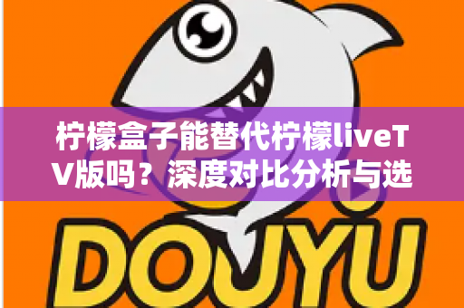 柠檬盒子能替代柠檬liveTV版吗?深度对比分析与选择指南 柠檬盒子能替代柠檬liveTV版吗?深度对比分析与选择指南