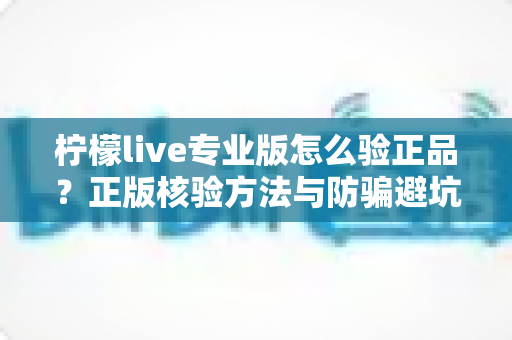 柠檬live专业版怎么验正品？正版核验方法与防骗避坑全指南