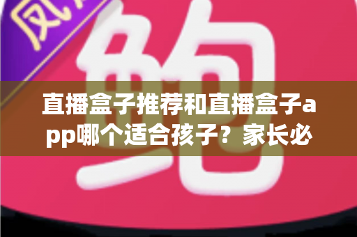 直播盒子推荐和直播盒子app哪个适合孩子？家长必读的完整选购指南