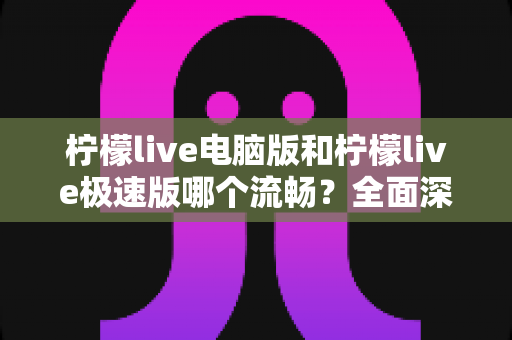 柠檬live电脑版和柠檬live极速版哪个流畅？全面深度对比评测，帮你找到最顺滑的观看体验