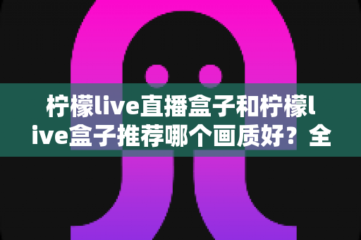 柠檬live直播盒子和柠檬live盒子推荐哪个画质好?全面对比解析帮你选对高画质电视盒子 柠檬live直播盒子和柠檬live盒子推荐哪个画质好?全面对比解析帮你选对高画质电视盒子