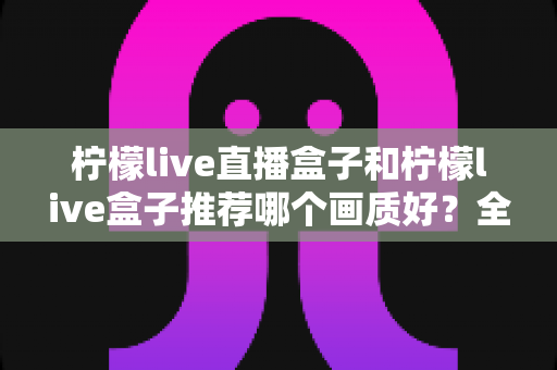 柠檬live直播盒子和柠檬live盒子推荐哪个画质好?全面对比解析帮你选对高画质电视盒子 柠檬live直播盒子和柠檬live盒子推荐哪个画质好?全面对比解析帮你选对高画质电视盒子