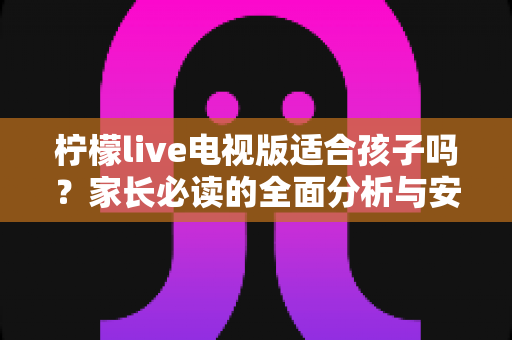 柠檬live电视版适合孩子吗?家长必读的全面分析与安全使用指南 柠檬live电视版适合孩子吗?家长必读的全面分析与安全使用指南