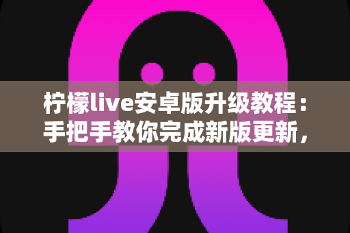 柠檬live安卓版升级教程:手把手教你完成新版更新,轻松畅享极致直播体验 柠檬live安卓版升级教程:手把手教你完成新版更新,轻松畅享极致直播体验