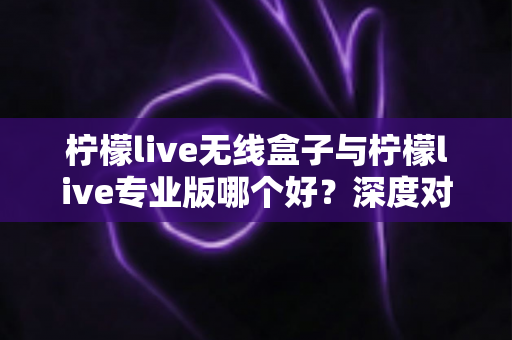 柠檬live无线盒子与柠檬live专业版哪个好？深度对比评测助你选出最佳直播方案