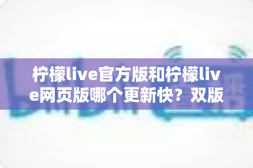 柠檬live官方版和柠檬live网页版哪个更新快?双版本更新机制全解析与实用选择指南 柠檬live官方版和柠檬live网页版哪个更新快?双版本更新机制全解析与实用选择指南