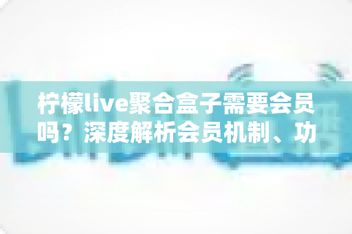 柠檬live聚合盒子需要会员吗？深度解析会员机制、功能差异与使用指南
