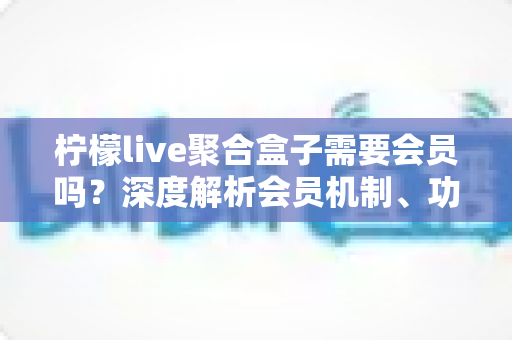 柠檬live聚合盒子需要会员吗？深度解析会员机制、功能差异与使用指南