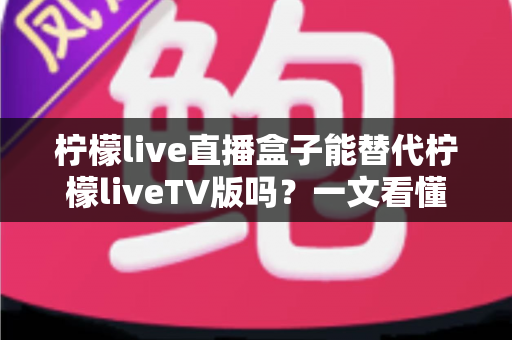 柠檬live直播盒子能替代柠檬liveTV版吗？一文看懂两大版本的核心差异与选择指南