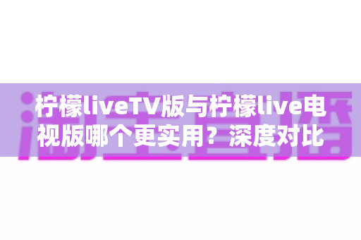 柠檬liveTV版与柠檬live电视版哪个更实用?深度对比评测帮你选出最佳大屏观影方案 柠檬liveTV版与柠檬live电视版哪个更实用?深度对比评测帮你选出最佳大屏观影方案