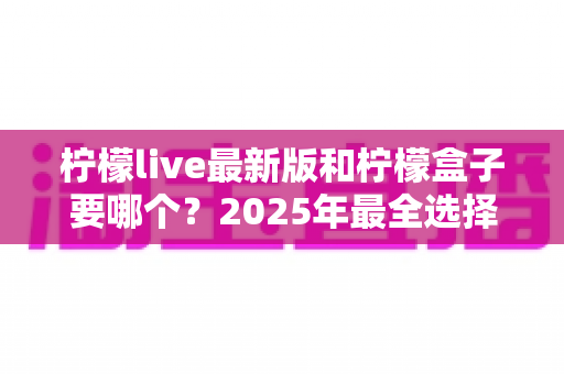 柠檬live最新版和柠檬盒子要哪个?2025年最全选择指南与功能对比解析 柠檬live最新版和柠檬盒子要哪个?2025年最全选择指南与功能对比解析