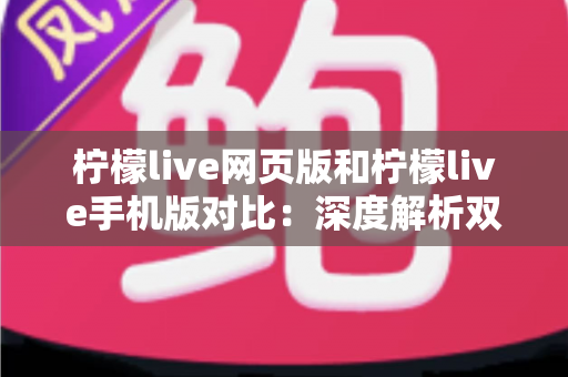 柠檬live网页版和柠檬live手机版对比：深度解析双端差异，帮你找到最适合的使用方式