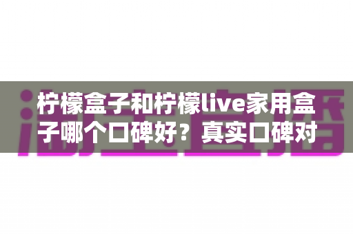 柠檬盒子和柠檬live家用盒子哪个口碑好?真实口碑对比与家庭选购全指南 柠檬盒子和柠檬live家用盒子哪个口碑好?真实口碑对比与家庭选购全指南