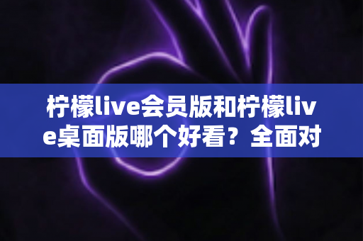 柠檬live会员版和柠檬live桌面版哪个好看?全面对比评测帮你选出心仪版本 柠檬live会员版和柠檬live桌面版哪个好看?全面对比评测帮你选出心仪版本