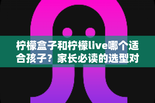 柠檬盒子和柠檬live哪个适合孩子?家长必读的选型对比与避坑指南 柠檬盒子和柠檬live哪个适合孩子?家长必读的选型对比与避坑指南