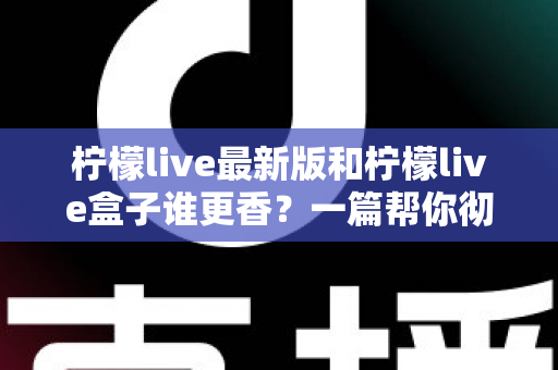 柠檬live最新版和柠檬live盒子谁更香？一篇帮你彻底搞懂区别与选择的实用指南