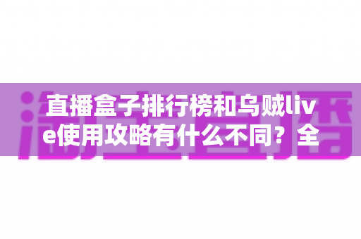 直播盒子排行榜和乌贼live使用攻略有什么不同?全面解析两者定位差异与实用选择指南 直播盒子排行榜和乌贼live使用攻略有什么不同?全面解析两者定位差异与实用选择指南
