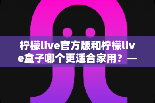柠檬live官方版和柠檬live盒子哪个更适合家用？——家庭影音方案全面对比与选购指南
