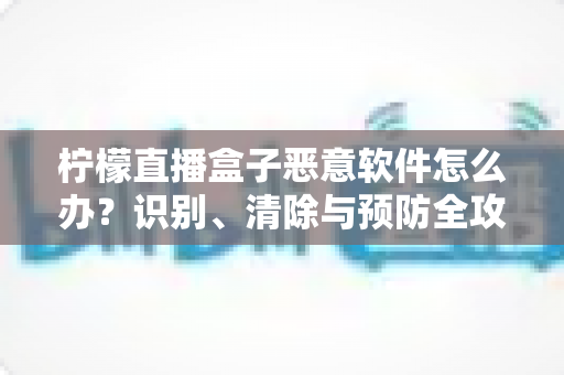 柠檬直播盒子恶意软件怎么办？识别、清除与预防全攻略