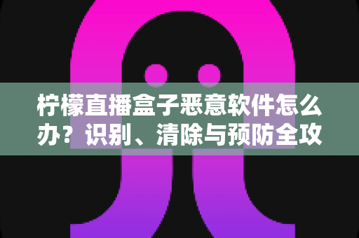 柠檬直播盒子恶意软件怎么办？识别、清除与预防全攻略
