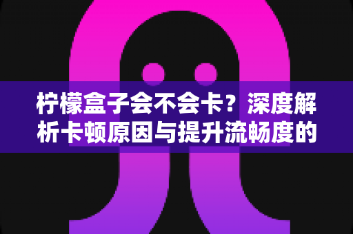 柠檬盒子会不会卡？深度解析卡顿原因与提升流畅度的实用指南