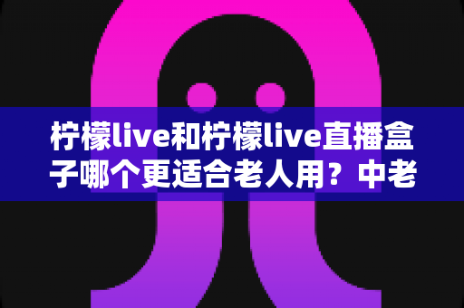 柠檬live和柠檬live直播盒子哪个更适合老人用？中老年用户观看直播设备选择完整指南