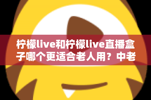 柠檬live和柠檬live直播盒子哪个更适合老人用？中老年用户观看直播设备选择完整指南