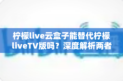 柠檬live云盒子能替代柠檬liveTV版吗？深度解析两者差异与最佳选择方案