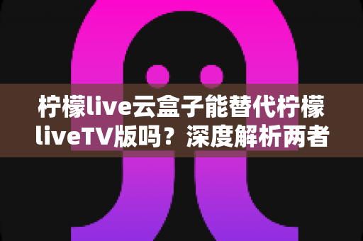 柠檬live云盒子能替代柠檬liveTV版吗？深度解析两者差异与最佳选择方案