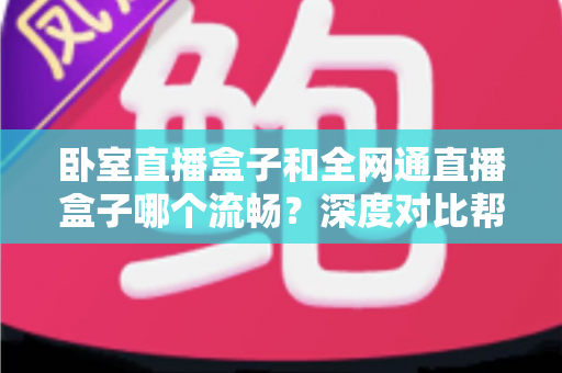 卧室直播盒子和全网通直播盒子哪个流畅？深度对比帮你选对不踩坑