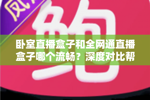 卧室直播盒子和全网通直播盒子哪个流畅？深度对比帮你选对不踩坑