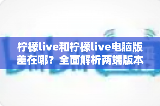 柠檬live和柠檬live电脑版差在哪？全面解析两端版本核心区别，帮你选出最适合的使用方式