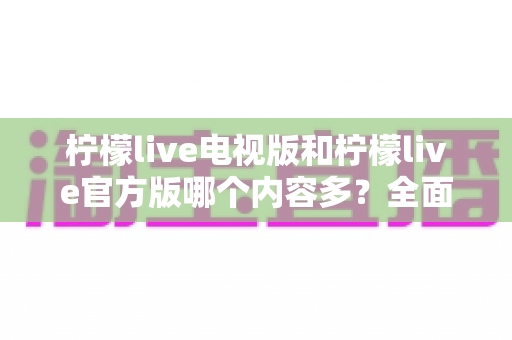 柠檬live电视版和柠檬live官方版哪个内容多？全面对比分析帮你选对版本