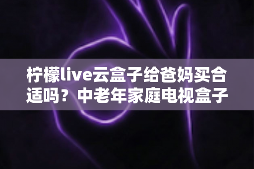 柠檬live云盒子给爸妈买合适吗?中老年家庭电视盒子选购全解析与实用建议 柠檬live云盒子给爸妈买合适吗?中老年家庭电视盒子选购全解析与实用建议