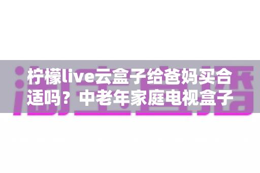 柠檬live云盒子给爸妈买合适吗?中老年家庭电视盒子选购全解析与实用建议 柠檬live云盒子给爸妈买合适吗?中老年家庭电视盒子选购全解析与实用建议