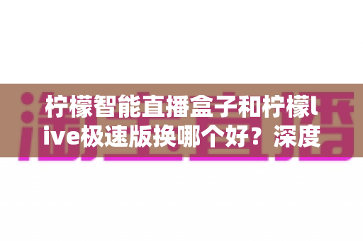 柠檬智能直播盒子和柠檬live极速版换哪个好？深度对比评测助你选对直播工具