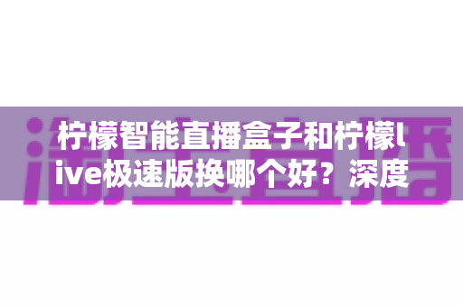 柠檬智能直播盒子和柠檬live极速版换哪个好？深度对比评测助你选对直播工具