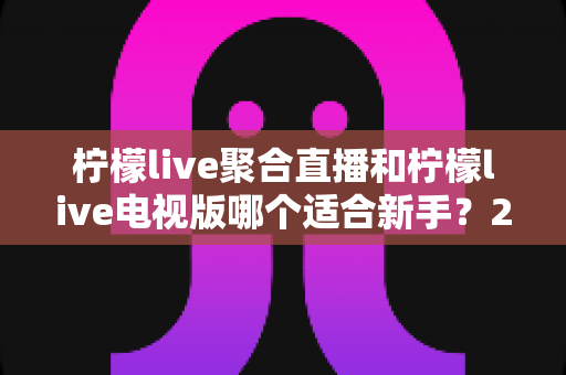 柠檬live聚合直播和柠檬live电视版哪个适合新手？2025最新新手入门选择指南全面解析