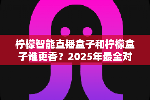 柠檬智能直播盒子和柠檬盒子谁更香？2025年最全对比评测，看完这篇再下单不后悔
