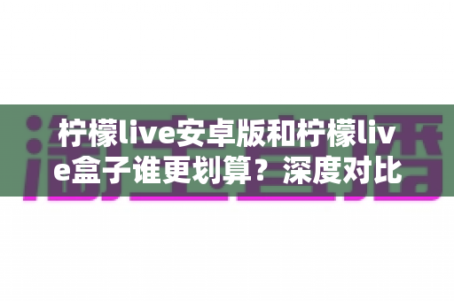柠檬live安卓版和柠檬live盒子谁更划算？深度对比分析与省钱指南