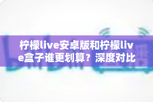 柠檬live安卓版和柠檬live盒子谁更划算？深度对比分析与省钱指南