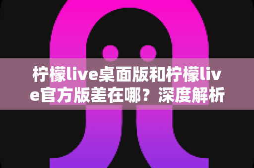 柠檬live桌面版和柠檬live官方版差在哪?深度解析两大版本核心区别与选择攻略 柠檬live桌面版和柠檬live官方版差在哪?深度解析两大版本核心区别与选择攻略
