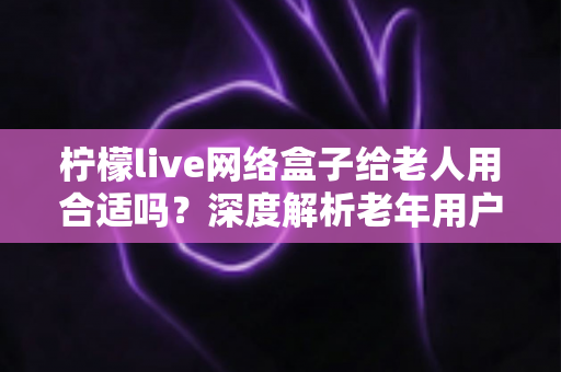柠檬live网络盒子给老人用合适吗?深度解析老年用户适用性与实用选购指南 柠檬live网络盒子给老人用合适吗?深度解析老年用户适用性与实用选购指南